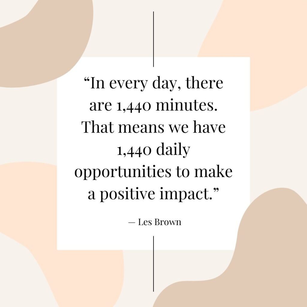 “In every day, there are 1,440 minutes. That means we have 1,440 daily opportunities to make a positive impact.” — Les Brown