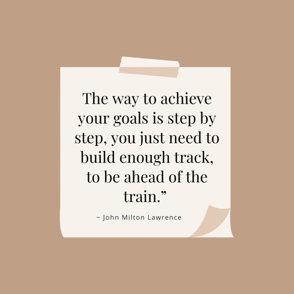 13 Short Goal Quotes That Will Make You a Success Magnet 8 The way to achieve your goals is step by step, you just need to build enough track, to be ahead of the train.”