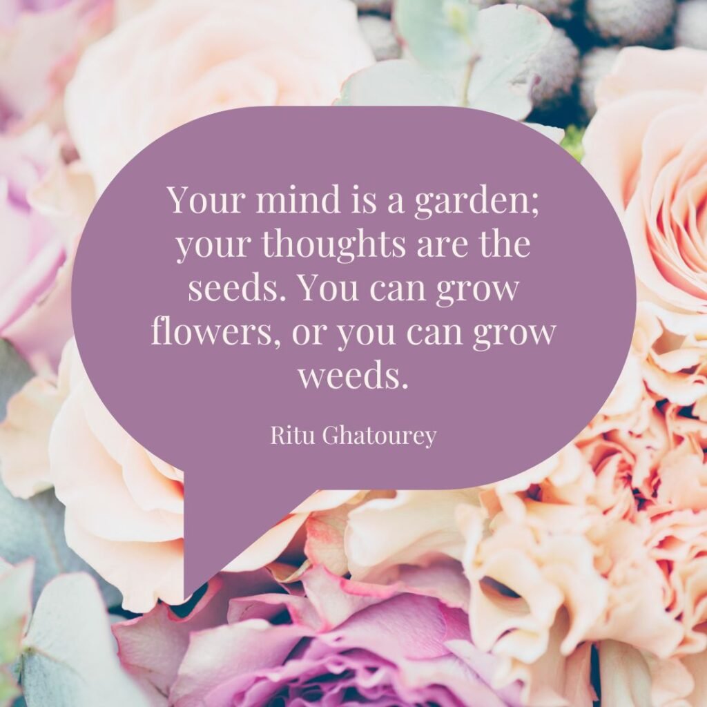 "Your mind is a garden; your thoughts are the seeds. You can grow flowers, or you can grow weeds." - Ritu Ghatourey