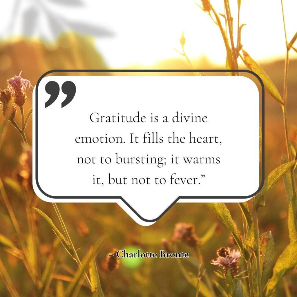 “Gratitude is a divine emotion. It fills the heart, not to bursting; it warms it, but not to fever.” – Charlotte Bronte