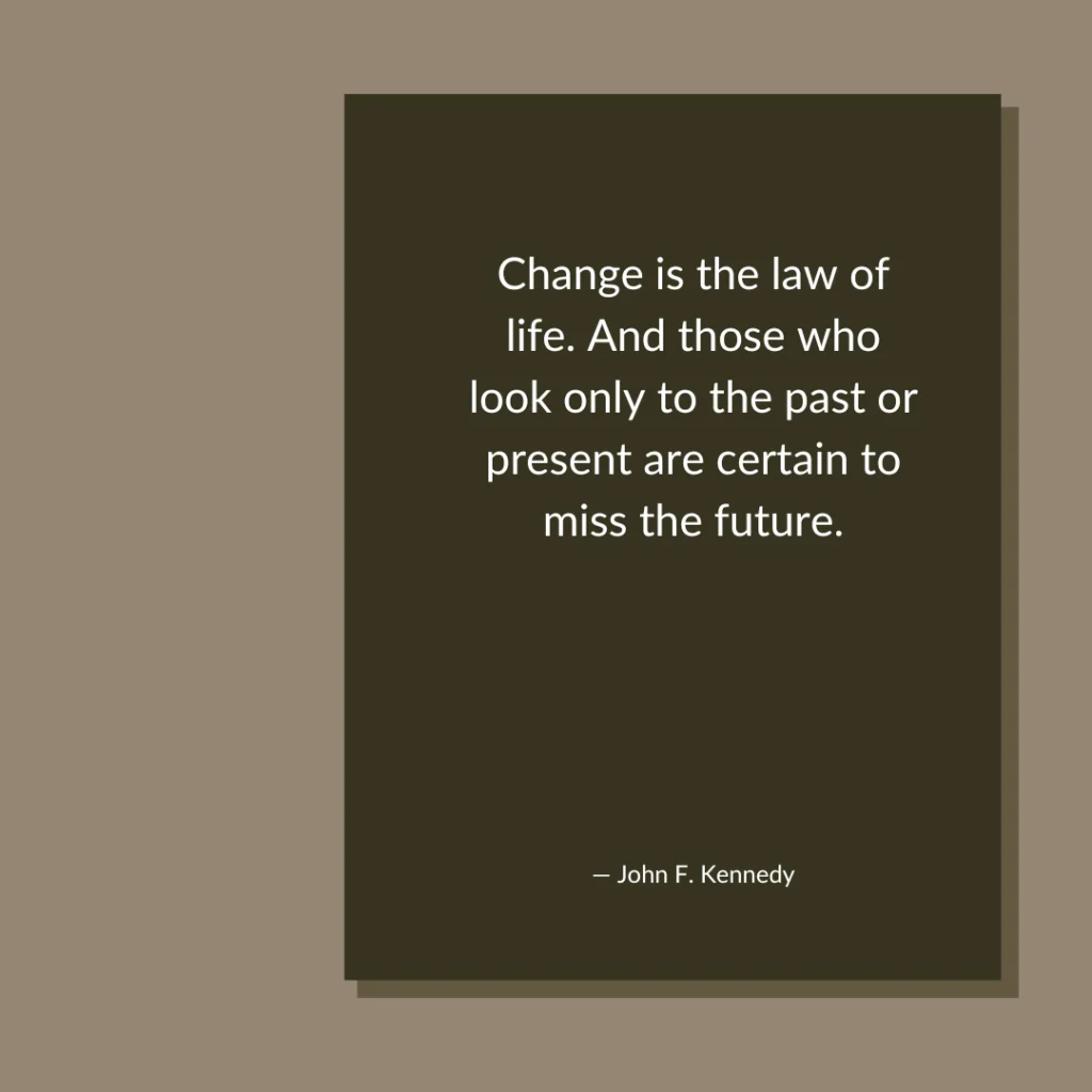 Change is the law of life. And those who look only to the past or present are certain to miss the future