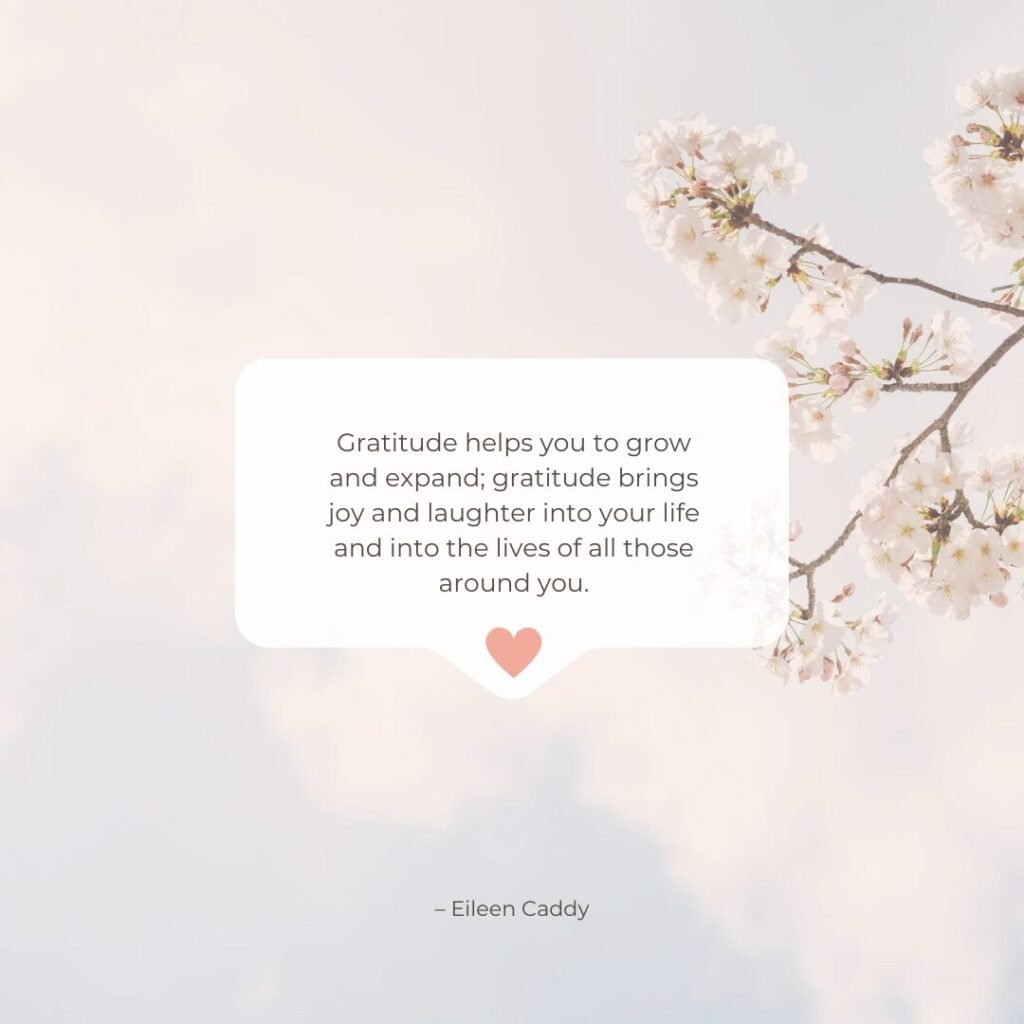 “Gratitude helps you to grow and expand; gratitude brings joy and laughter into your life and into the lives of all those around you.” – Eileen Caddy