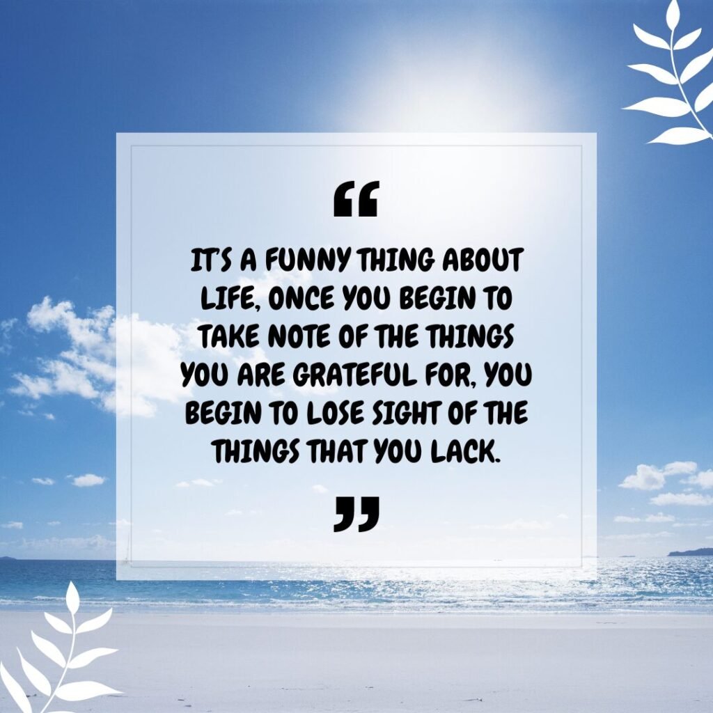 “It’s a funny thing about life, once you begin to take note of the things you are grateful for, you begin to lose sight of the things that you lack.” – Germany Kent