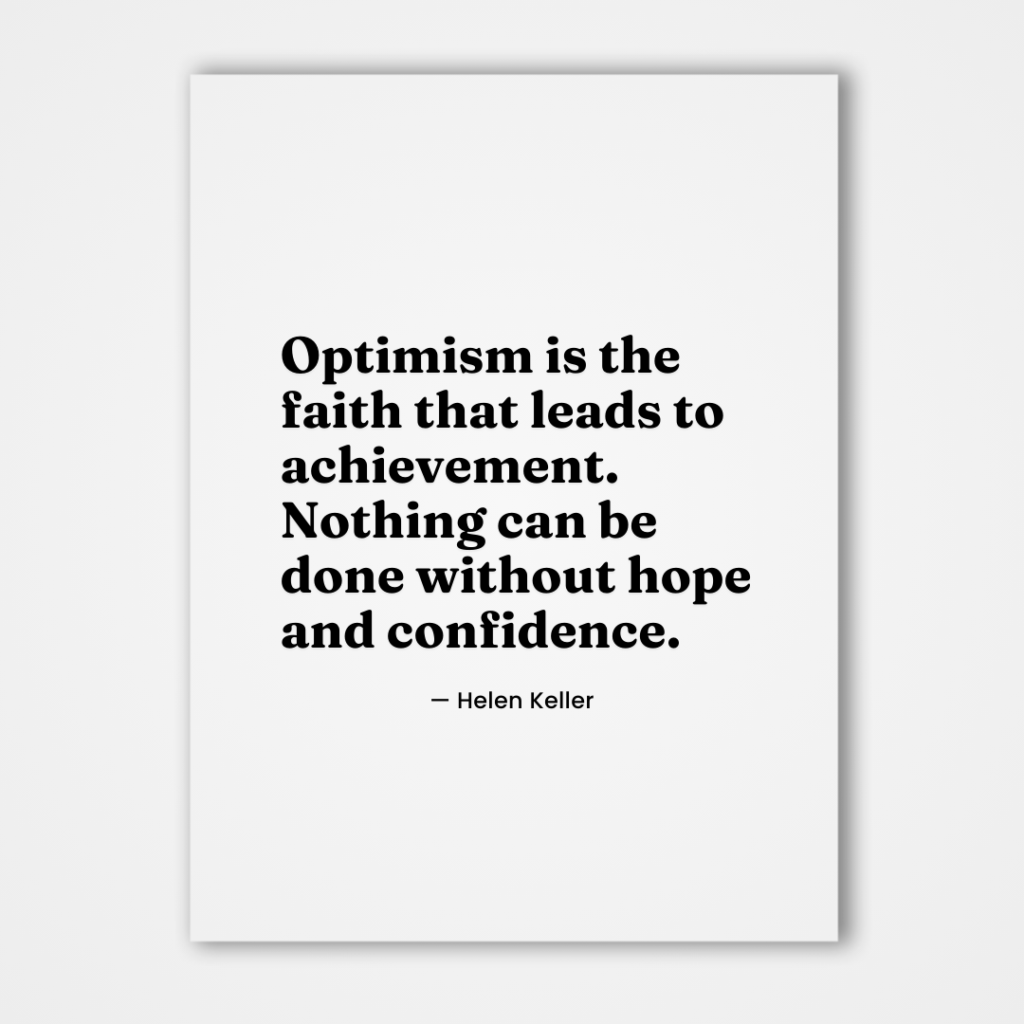 Optimism is the faith that leads to achievement. Nothing can be done without hope and confidence