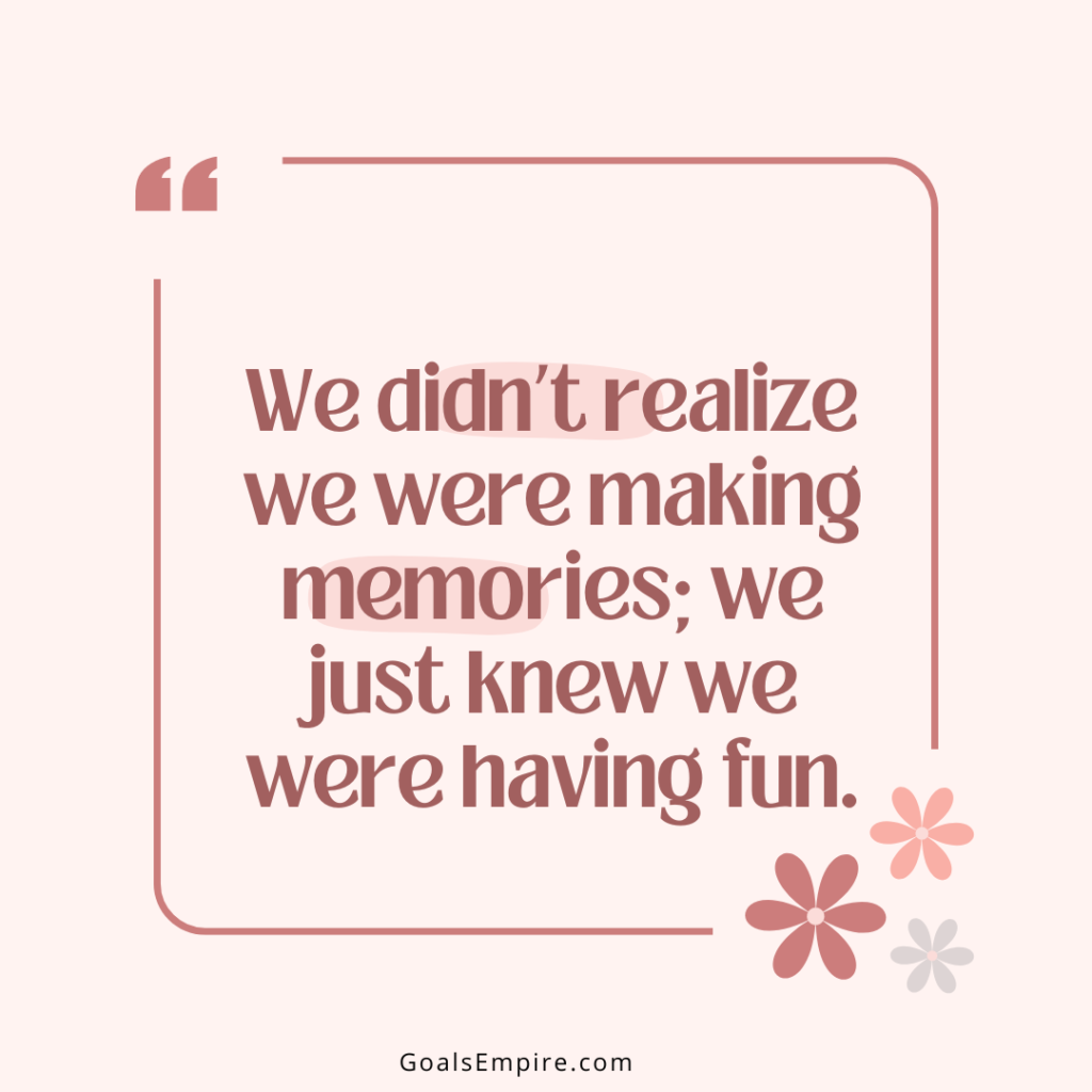 “We didn’t realize we were making memories; we just knew we were having fun.”