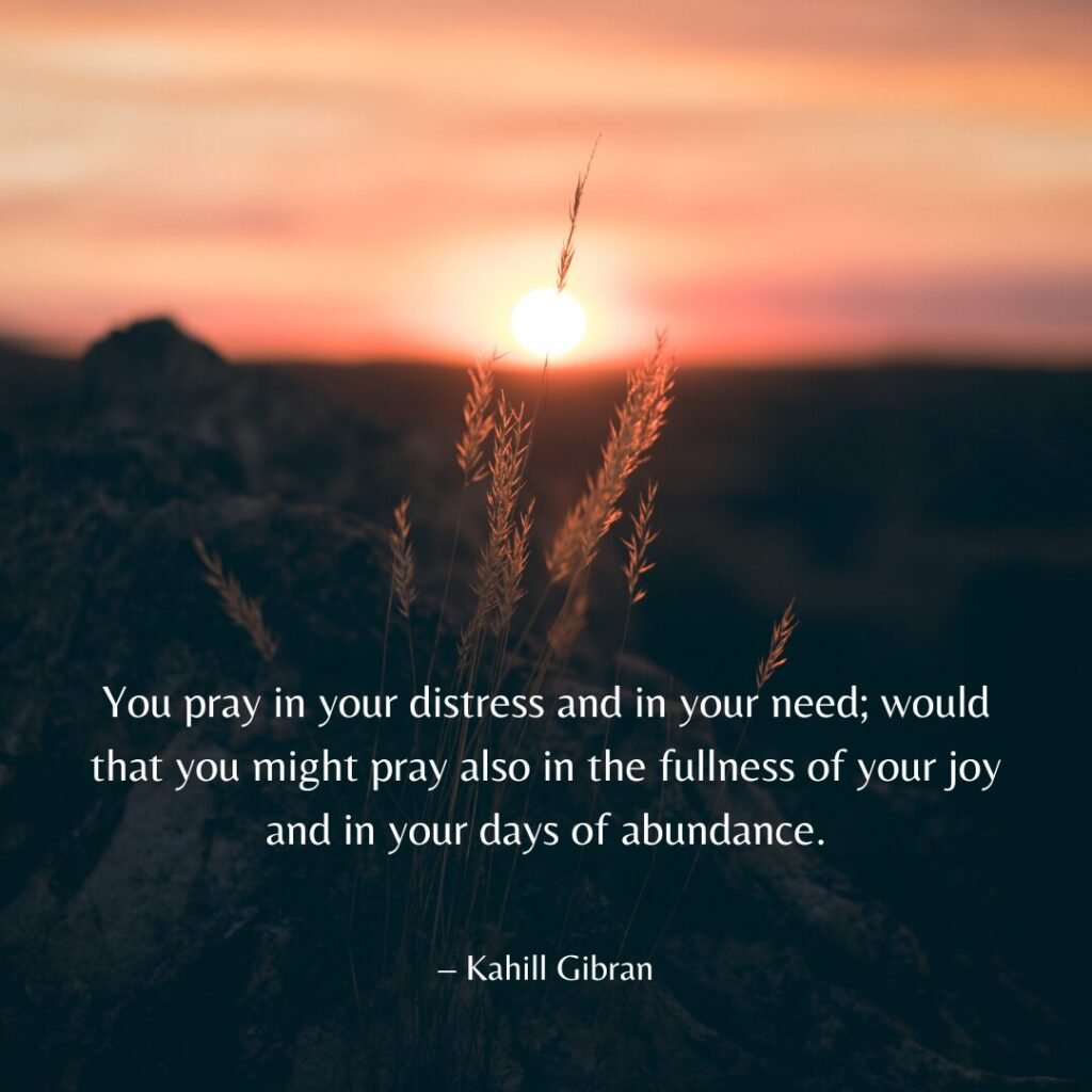 “You pray in your distress and in your need; would that you might pray also in the fullness of your joy and in your days of abundance.” – Kahill Gibran